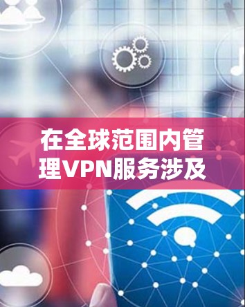 在全球范围内管理VPN服务涉及多个因素，包括技术、经济和法律等多个方面。以下是详细的分析和总结