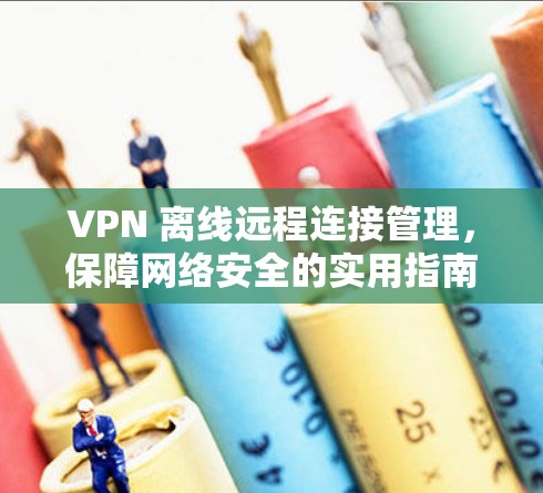 VPN 离线远程连接管理，保障网络安全的实用指南