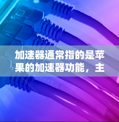 加速器通常指的是苹果的加速器功能，主要用于优化系统性能和提升用户体验。如果您的加速器出现了不稳定或故障，可以通过以下步骤进行检查和修复