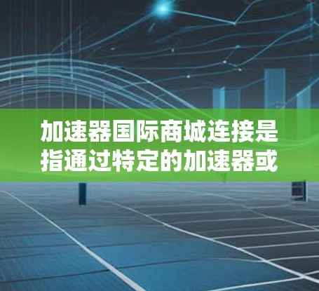 加速器国际商城连接是指通过特定的加速器或工具来提升购物体验或电商效率的方法。以下是一些可能的解释和步骤