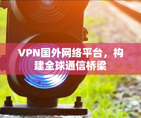 VPN国外网络平台，构建全球通信桥梁