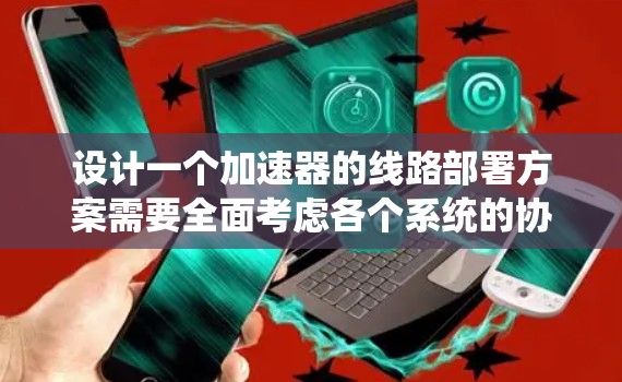 设计一个加速器的线路部署方案需要全面考虑各个系统的协调与整合，确保其高效稳定运行。以下是对各部分的详细分析和设计建议