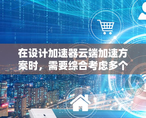 在设计加速器云端加速方案时，需要综合考虑多个方面，以确保方案的高效性和可靠性。以下是逐步的设计思路和实施方案
