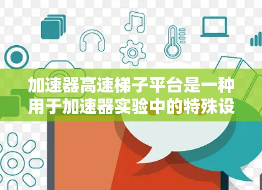 加速器高速梯子平台是一种用于加速器实验中的特殊设备，其主要功能是快速移动实验台或实验装置，以适应不同的实验条件或加速器运行模式。以下是一些关于加速器高速梯子平台的关键点
