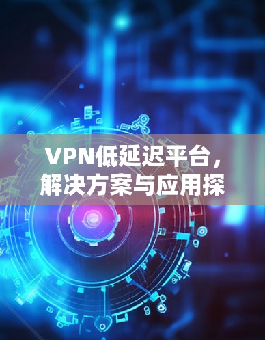 VPN低延迟平台，解决方案与应用探讨