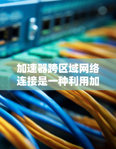 加速器跨区域网络连接是一种利用加速器技术在不同网络区域之间高效传输数据的解决方案，旨在通过缓存和智能调度显著降低延迟、优化带宽，并增强扩展性和灵活性。以下是对该技术的详细分析