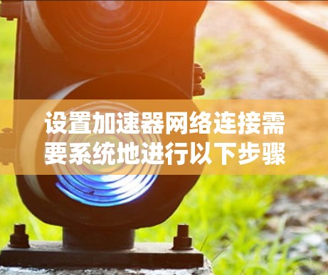 设置加速器网络连接需要系统地进行以下步骤，以确保网络连接稳定、高效