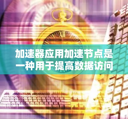 加速器应用加速节点是一种用于提高数据访问和处理效率的中间节点，通过缓存技术和优化数据传输来实现。以下是对加速器应用加速节点的详细分析