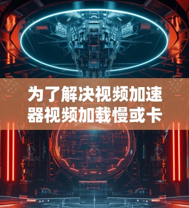 为了解决视频加速器视频加载慢或卡顿的问题，可以按照以下步骤进行排查和解决