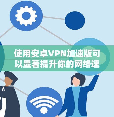使用安卓VPN加速版可以显著提升你的网络速度，但需谨慎考虑以下几点