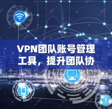VPN团队账号管理工具，提升团队协作效率与安全性