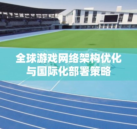 全球游戏网络架构优化与国际化部署策略