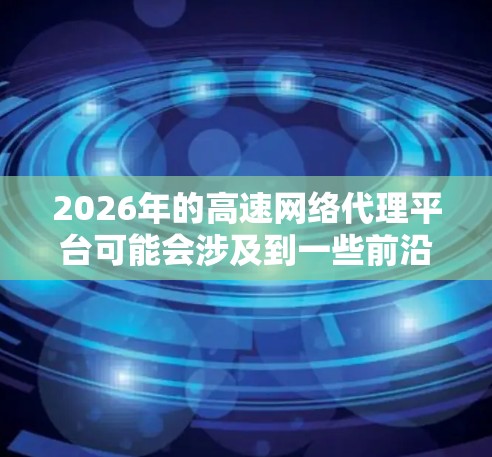 2026年的高速网络代理平台可能会涉及到一些前沿的技术和应用，以下是一些可能的发展方向和趋势