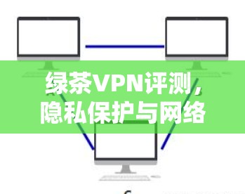 绿茶VPN评测，隐私保护与网络安全性能全面解析